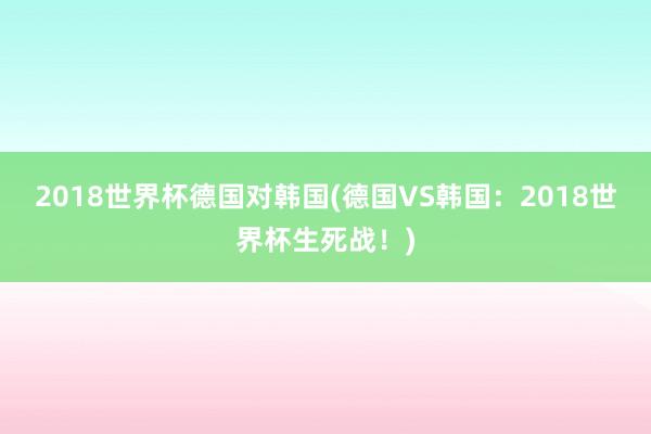 2018世界杯德国对韩国(德国VS韩国：2018世界杯生死战！)